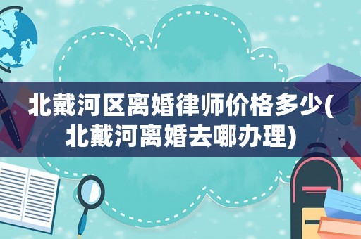 北戴河區離婚律師價格多少(北戴河離婚去哪辦理)
