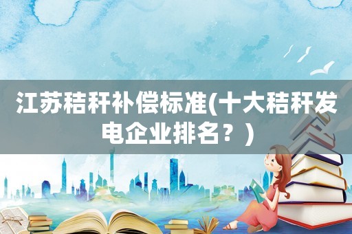 江蘇秸稈補(bǔ)償標(biāo)準(zhǔn)(十大秸稈發(fā)電企業(yè)排名？)