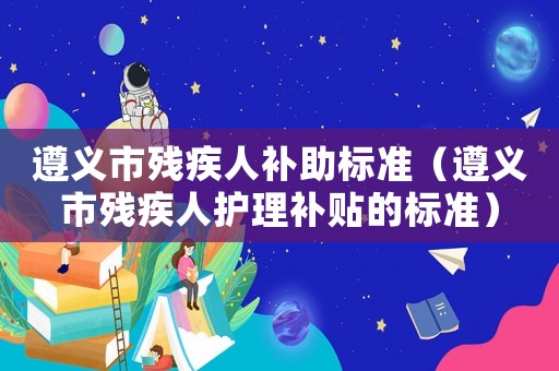 遵義市殘疾人補助標準（遵義市殘疾人護理補貼的標準）