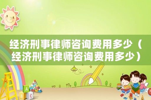 經濟刑事律師咨詢費用多少（經濟刑事律師咨詢費用多少）