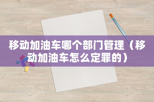 移動加油車哪個部門管理（移動加油車怎么定罪的）