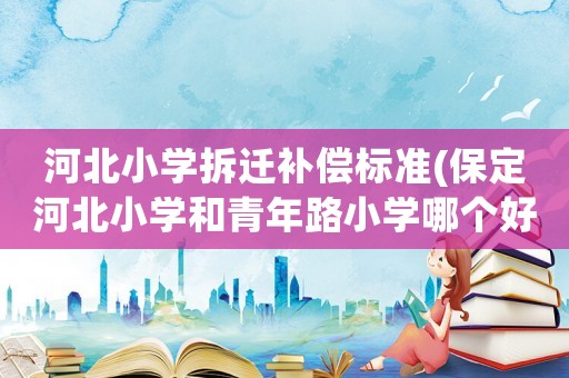 河北小學(xué)拆遷補(bǔ)償標(biāo)準(zhǔn)(保定河北小學(xué)和青年路小學(xué)哪個(gè)好)