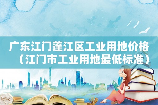 廣東江門蓬江區工業用地價格（江門市工業用地最低標準）