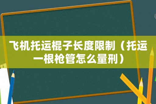 飛機托運棍子長度限制（托運一根槍管怎么量刑）