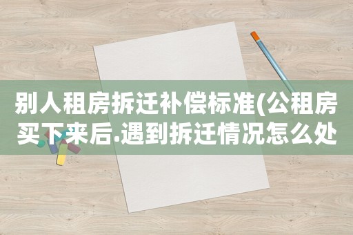別人租房拆遷補償標準(公租房買下來后.遇到拆遷情況怎么處理有賠償嗎？)