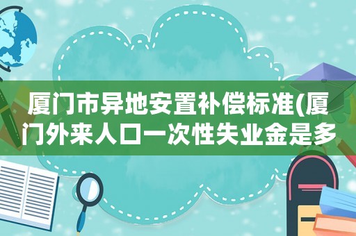 廈門市異地安置補償標準(廈門外來人口一次性失業金是多少？)