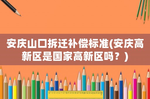 安慶山口拆遷補(bǔ)償標(biāo)準(zhǔn)(安慶高新區(qū)是國(guó)家高新區(qū)嗎？)