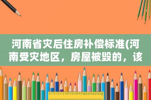 河南省災后住房補償標準(河南受災地區，房屋被毀的，該怎么辦？)