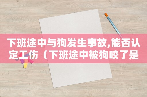 下班途中與狗發生事故,能否認定工傷（下班途中被狗咬了是不是工傷）