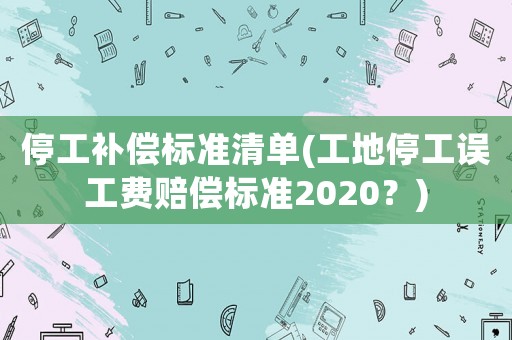 停工補償標準清單(工地停工誤工費賠償標準2020？)
