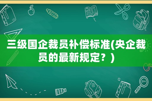 三級國企裁員補償標準(央企裁員的最新規定？)