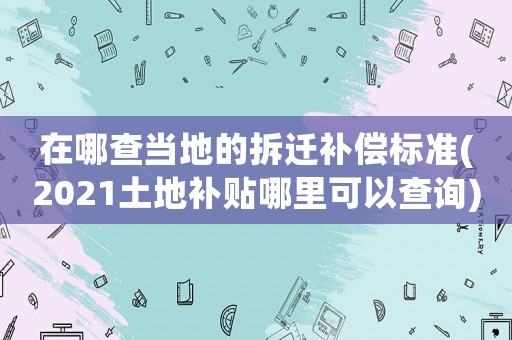 在哪查當地的拆遷補償標準(2021土地補貼哪里可以查詢)