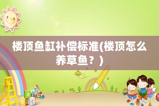 樓頂魚缸補償標準(樓頂怎么養(yǎng)草魚？)