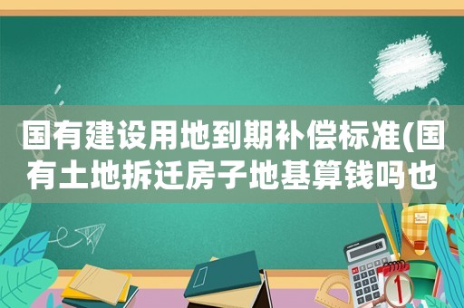 國有建設用地到期補償標準(國有土地拆遷房子地基算錢嗎也就是地皮給不給錢，為何)