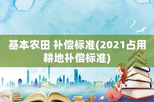 基本農田 補償標準(2021占用耕地補償標準)