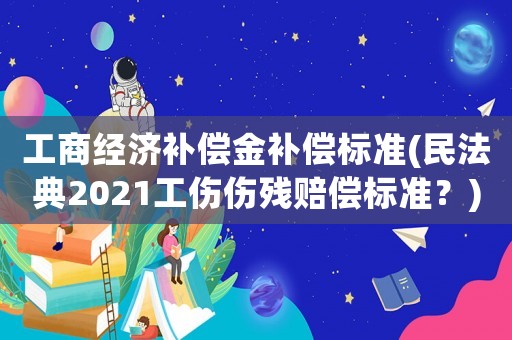 工商經(jīng)濟(jì)補(bǔ)償金補(bǔ)償標(biāo)準(zhǔn)(民法典2021工傷傷殘賠償標(biāo)準(zhǔn)？)