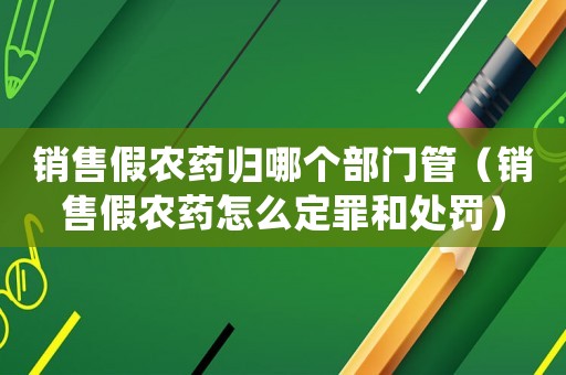 銷售假農藥歸哪個部門管（銷售假農藥怎么定罪和處罰）
