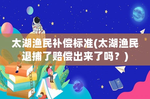太湖漁民補(bǔ)償標(biāo)準(zhǔn)(太湖漁民退捕了賠償出來了嗎？)