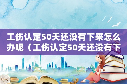工傷認定50天還沒有下來怎么辦呢（工傷認定50天還沒有下來怎么辦）