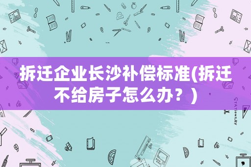 拆遷企業長沙補償標準(拆遷不給房子怎么辦？)