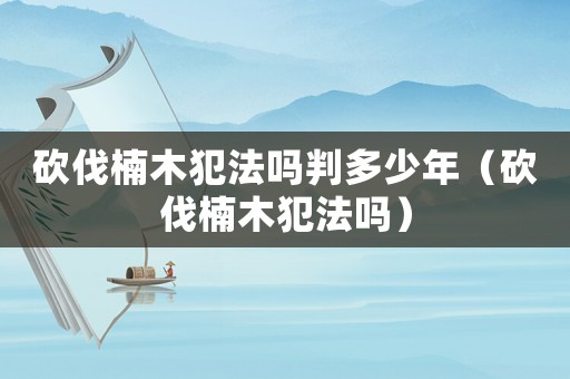 砍伐楠木犯法嗎判多少年（砍伐楠木犯法嗎）
