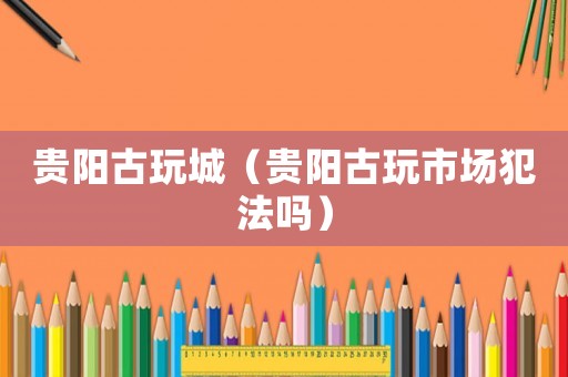 貴陽古玩城（貴陽古玩市場(chǎng)犯法嗎）