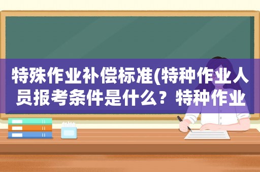 特殊作業補償標準(特種作業人員報考條件是什么？特種作業人員有哪些考試科目？)