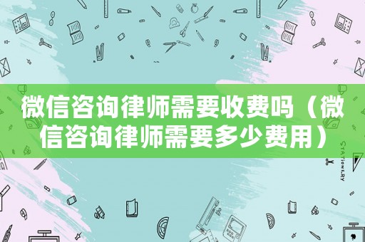 微信咨詢律師需要收費(fèi)嗎（微信咨詢律師需要多少費(fèi)用）