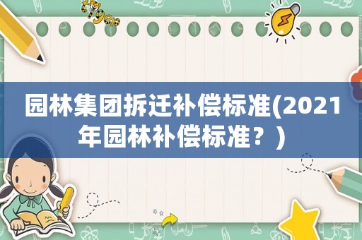 園林集團(tuán)拆遷補(bǔ)償標(biāo)準(zhǔn)(2021年園林補(bǔ)償標(biāo)準(zhǔn)？)