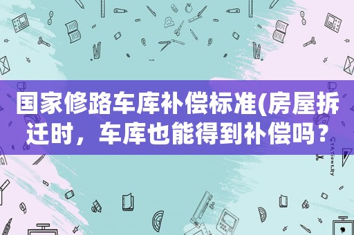 國家修路車庫補償標準(房屋拆遷時，車庫也能得到補償嗎？)