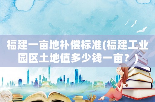 福建一畝地補償標準(福建工業園區土地值多少錢一畝？)