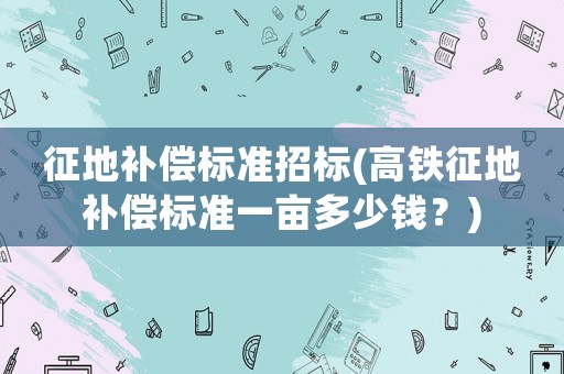 征地補(bǔ)償標(biāo)準(zhǔn)招標(biāo)(高鐵征地補(bǔ)償標(biāo)準(zhǔn)一畝多少錢？)