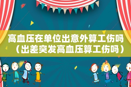 高血壓在單位出意外算工傷嗎（出差突發高血壓算工傷嗎）