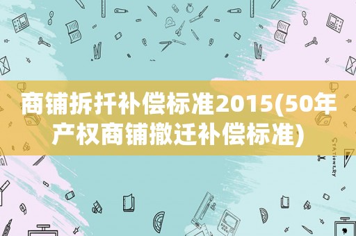 商鋪拆扦補(bǔ)償標(biāo)準(zhǔn)2015(50年產(chǎn)權(quán)商鋪撤遷補(bǔ)償標(biāo)準(zhǔn))
