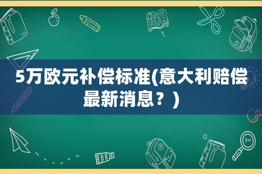 5萬歐元補(bǔ)償標(biāo)準(zhǔn)(意大利賠償最新消息？)