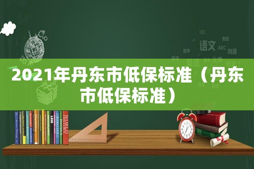 2021年丹東市低保標準（丹東市低保標準）