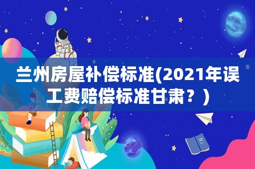 蘭州房屋補償標準(2021年誤工費賠償標準甘肅？)