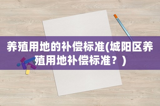 養(yǎng)殖用地的補償標準(城陽區(qū)養(yǎng)殖用地補償標準？)