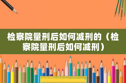 檢察院量刑后如何減刑的（檢察院量刑后如何減刑）