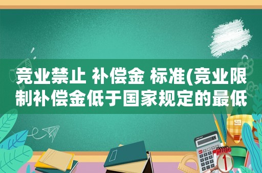 競業(yè)禁止 補償金 標準(競業(yè)限制補償金低于國家規(guī)定的最低標準，協(xié)議生效嗎)