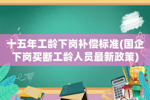 十五年工齡下崗補償標準(國企下崗買斷工齡人員最新政策)