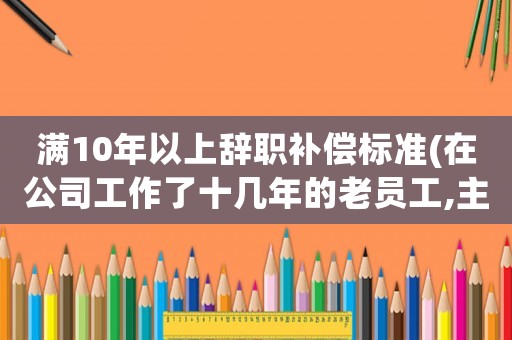 滿10年以上辭職補償標準(在公司工作了十幾年的老員工,主動辭職有勞動補償嗎)