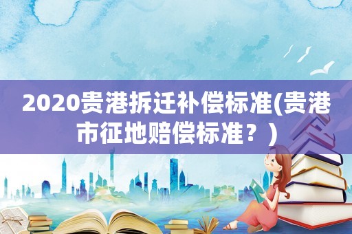 2020貴港拆遷補償標準(貴港市征地賠償標準？)