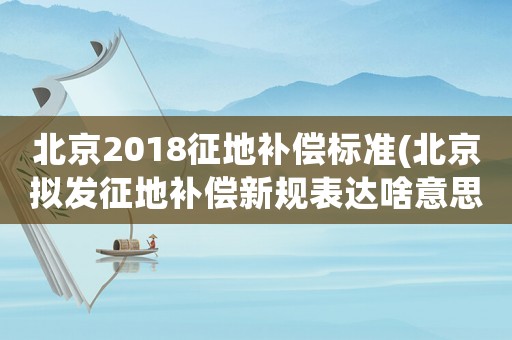北京2018征地補償標準(北京擬發征地補償新規表達啥意思？)