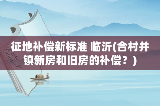 征地補償新標準 臨沂(合村并鎮(zhèn)新房和舊房的補償？)