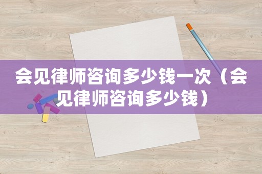 會見律師咨詢多少錢一次（會見律師咨詢多少錢）