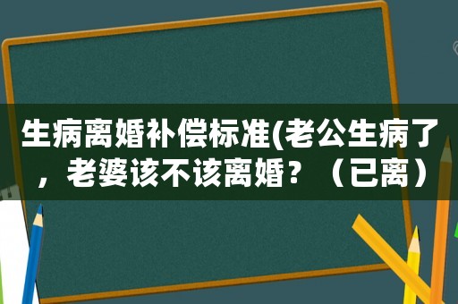 生病離婚補償標準(老公生病了，老婆該不該離婚？（已離）？)