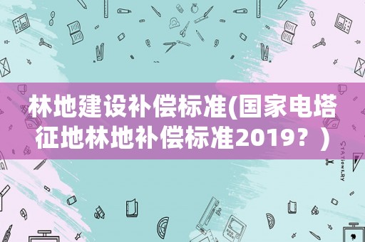 林地建設補償標準(國家電塔征地林地補償標準2019？)