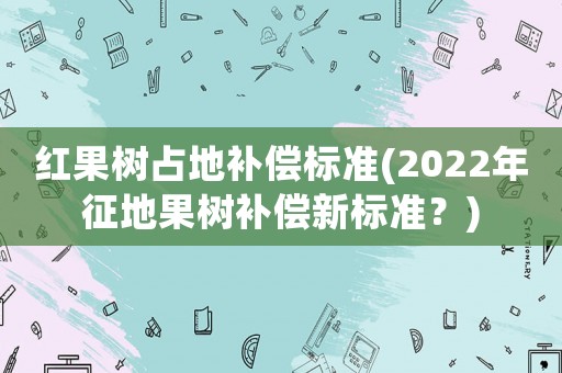 紅果樹占地補償標準(2022年征地果樹補償新標準？)