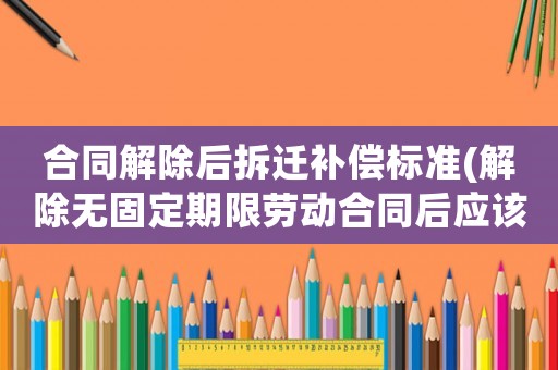 合同解除后拆遷補償標準(解除無固定期限勞動合同后應該怎么賠償)